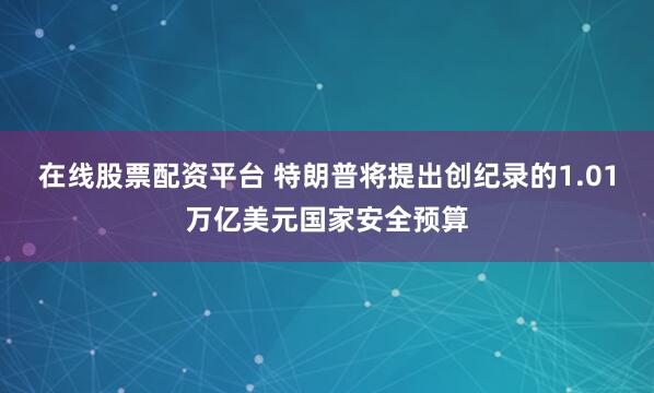 在线股票配资平台 特朗普将提出创纪录的1.01万亿美元国家安全预算