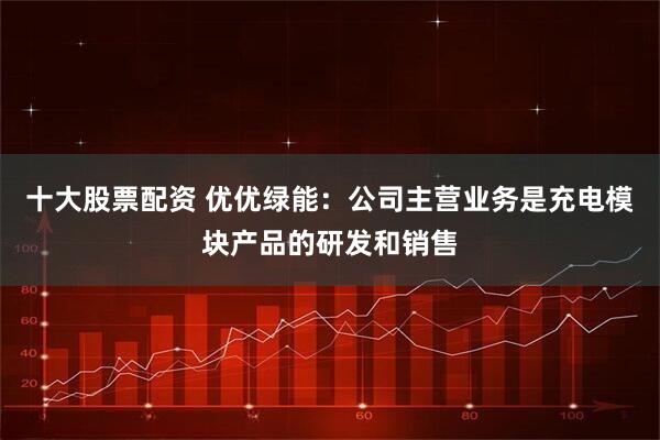十大股票配资 优优绿能：公司主营业务是充电模块产品的研发和销售