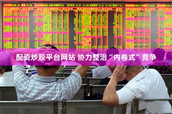 配资炒股平台网站 协力整治“内卷式”竞争