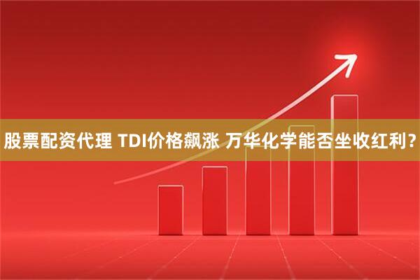股票配资代理 TDI价格飙涨 万华化学能否坐收红利？