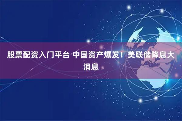 股票配资入门平台 中国资产爆发！美联储降息大消息