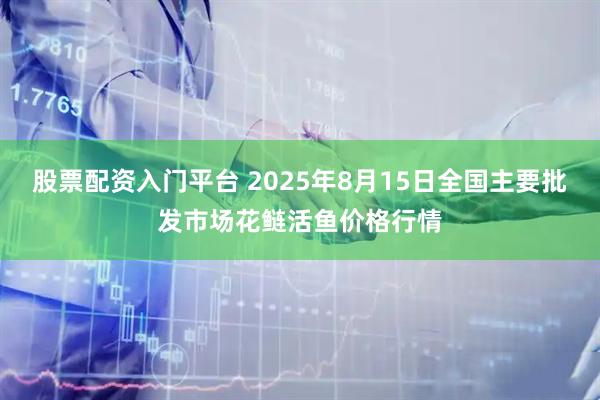 股票配资入门平台 2025年8月15日全国主要批发市场花鲢活鱼价格行情
