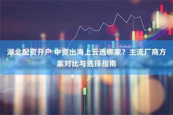 湖北配资开户 中资出海上云选哪家？主流厂商方案对比与选择指南