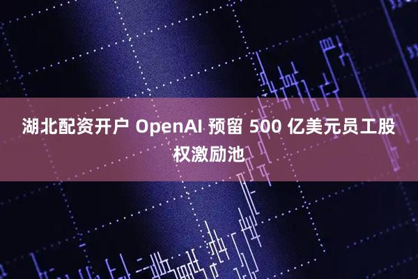 湖北配资开户 OpenAI 预留 500 亿美元员工股权激励池