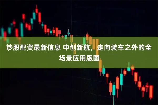 炒股配资最新信息 中创新航，走向装车之外的全场景应用版图