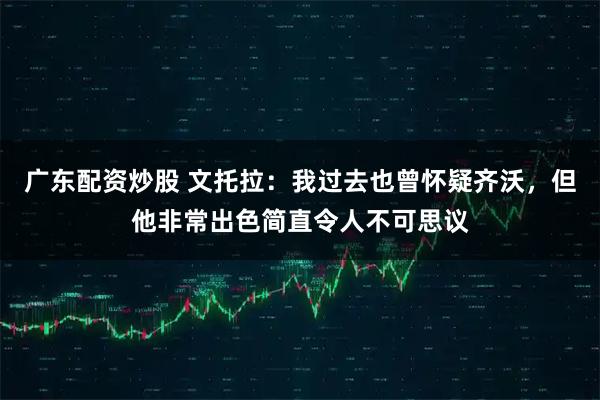广东配资炒股 文托拉：我过去也曾怀疑齐沃，但他非常出色简直令人不可思议