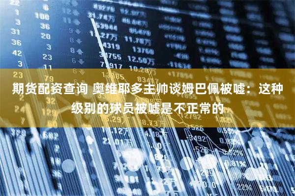 期货配资查询 奥维耶多主帅谈姆巴佩被嘘：这种级别的球员被嘘是不正常的