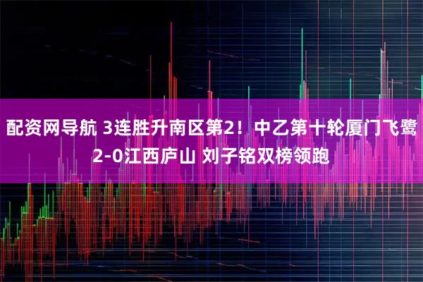配资网导航 3连胜升南区第2！中乙第十轮厦门飞鹭2-0江西庐山 刘子铭双榜领跑