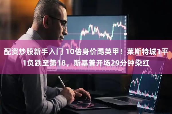 配资炒股新手入门 10倍身价踢英甲！莱斯特城1平1负跌至第18，斯基普开场29分钟染红