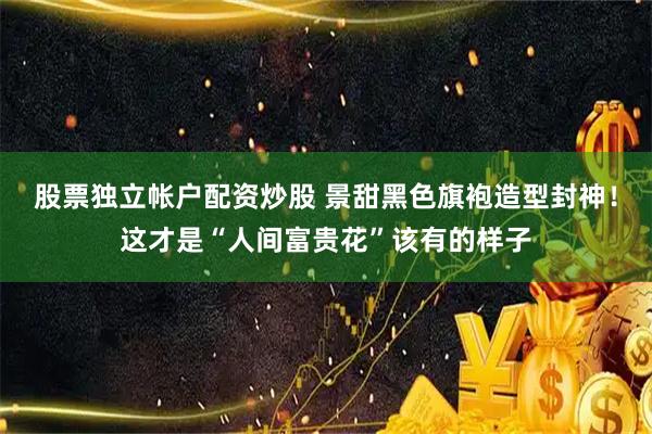 股票独立帐户配资炒股 景甜黑色旗袍造型封神！这才是“人间富贵花”该有的样子