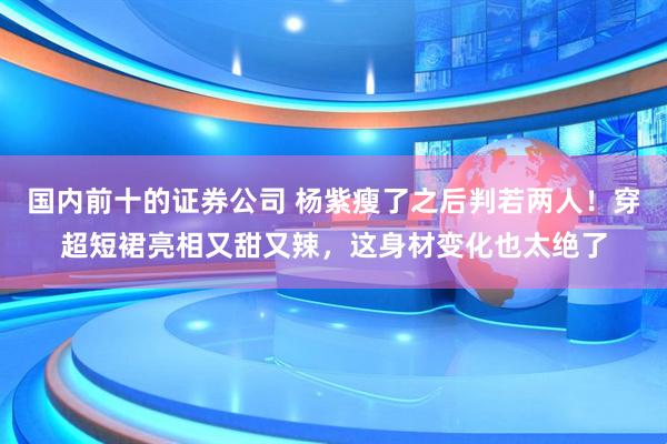 国内前十的证券公司 杨紫瘦了之后判若两人！穿超短裙亮相又甜又辣，这身材变化也太绝了
